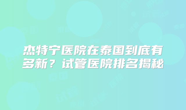 杰特宁医院在泰国到底有多新？试管医院排名揭秘