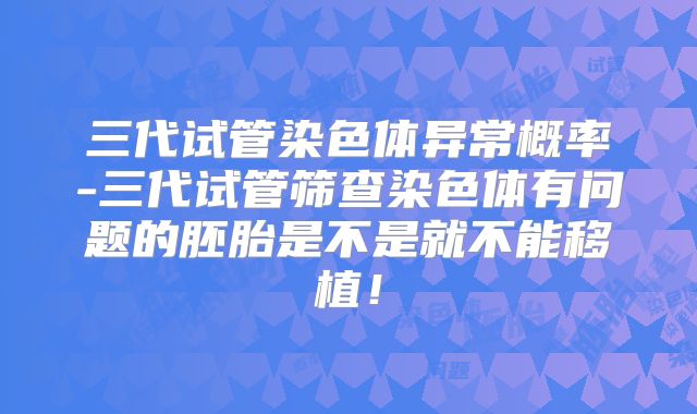 三代试管染色体异常概率-三代试管筛查染色体有问题的胚胎是不是就不能移植！