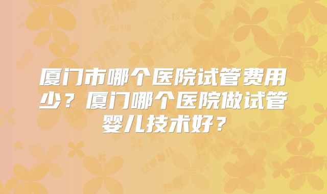 厦门市哪个医院试管费用少?厦门哪个医院做试管婴儿技术好?