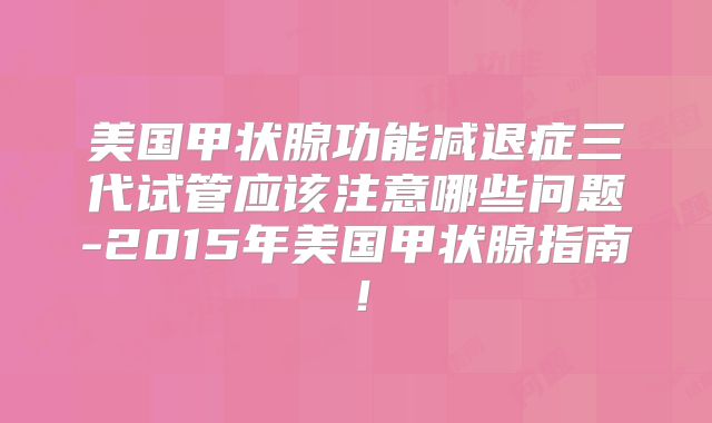 美国甲状腺功能减退症三代试管应该注意哪些问题-2015年美国甲状腺指南！