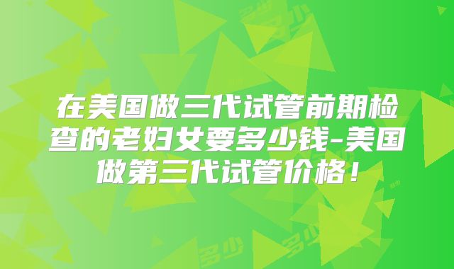 在美国做三代试管前期检查的老妇女要多少钱-美国做第三代试管价格！