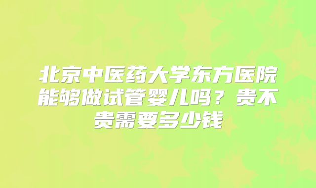 北京中医药大学东方医院能够做试管婴儿吗？贵不贵需要多少钱