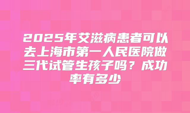 2025年艾滋病患者可以去上海市第一人民医院做三代试管生孩子吗？成功率有多少
