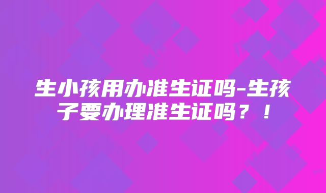 生小孩用办准生证吗-生孩子要办理准生证吗?!