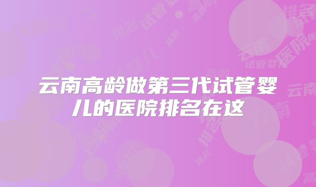 云南高龄做第三代试管婴儿的医院排名在这