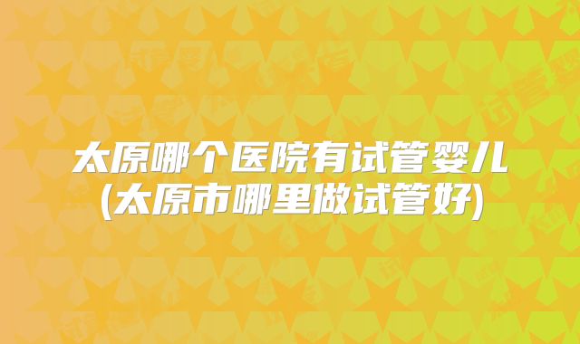 太原哪个医院有试管婴儿(太原市哪里做试管好)