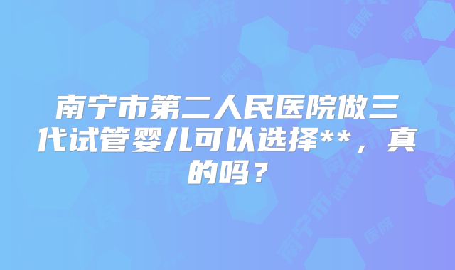 南宁市第二人民医院做三代试管婴儿可以选择**,真的吗?