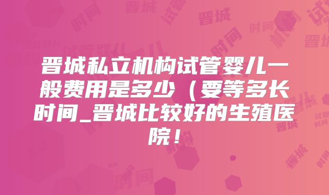 晋城私立机构试管婴儿一般费用是多少(要等多长时间_晋城比较好的生殖医院!