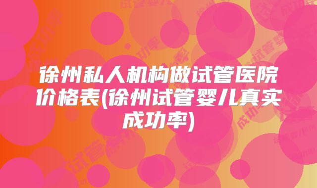 徐州私人机构做试管医院价格表(徐州试管婴儿真实成功率)