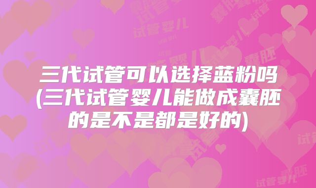 三代试管可以选择蓝粉吗(三代试管婴儿能做成囊胚的是不是都是好的)