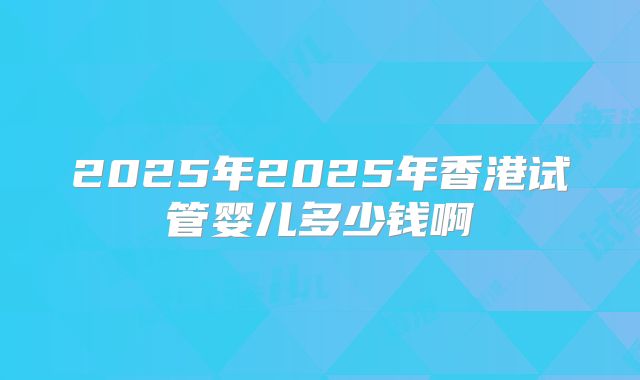 2025年2025年香港试管婴儿多少钱啊