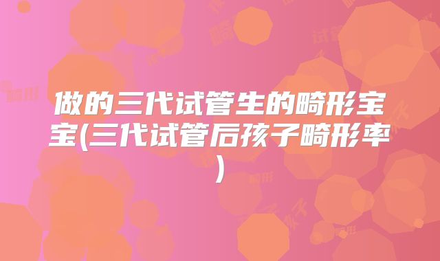 做的三代试管生的畸形宝宝(三代试管后孩子畸形率)