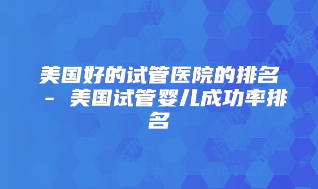 美国好的试管医院的排名 - 美国试管婴儿成功率排名