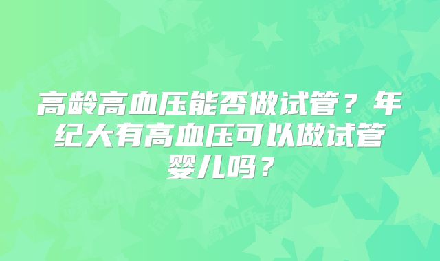 高龄高血压能否做试管？年纪大有高血压可以做试管婴儿吗？