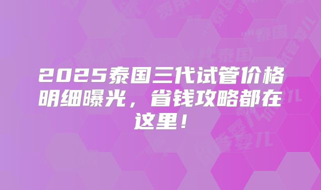 2025泰国三代试管价格明细曝光，省钱攻略都在这里！