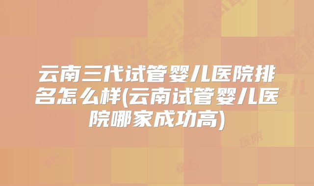 云南三代试管婴儿医院排名怎么样(云南试管婴儿医院哪家成功高)