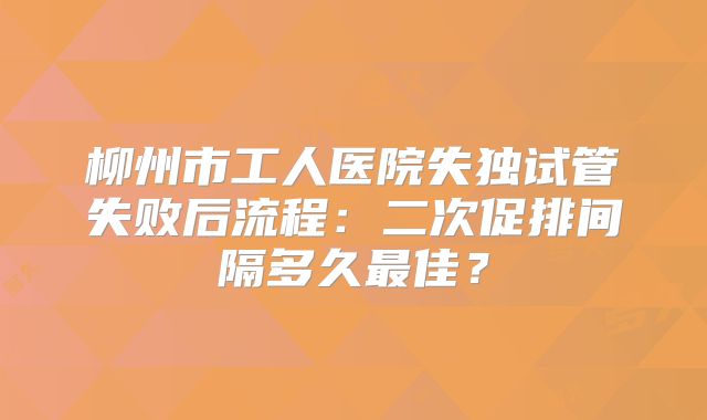 柳州市工人医院失独试管失败后流程：二次促排间隔多久最佳？