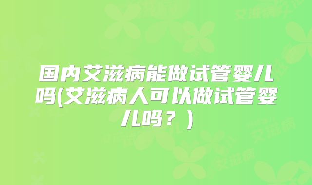 国内艾滋病能做试管婴儿吗(艾滋病人可以做试管婴儿吗?)