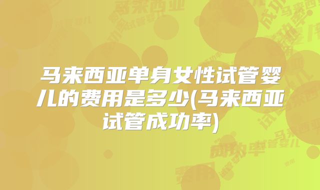 马来西亚单身女性试管婴儿的费用是多少(马来西亚试管成功率)