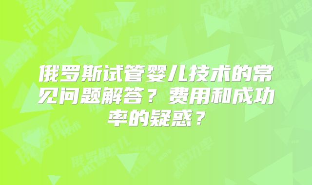 俄罗斯试管婴儿技术的常见问题解答？费用和成功率的疑惑？
