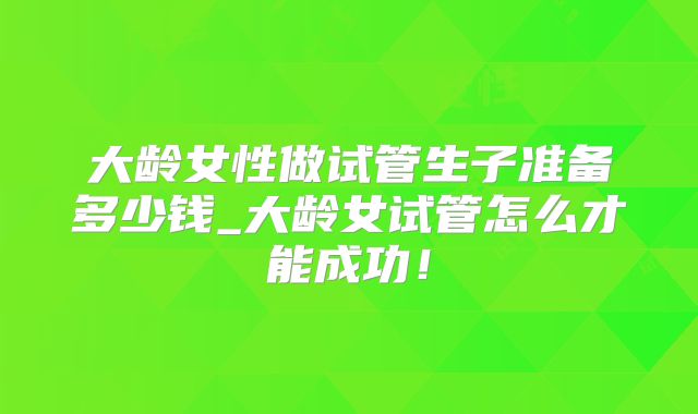 大龄女性做试管生子准备多少钱_大龄女试管怎么才能成功!