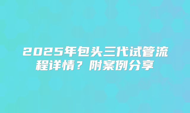 2025年包头三代试管流程详情?附案例分享