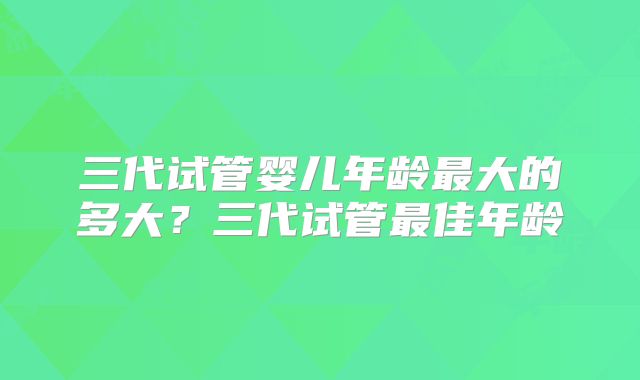 三代试管婴儿年龄最大的多大？三代试管最佳年龄
