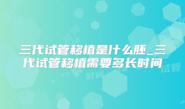 三代试管移植是什么胚_三代试管移植需要多长时间