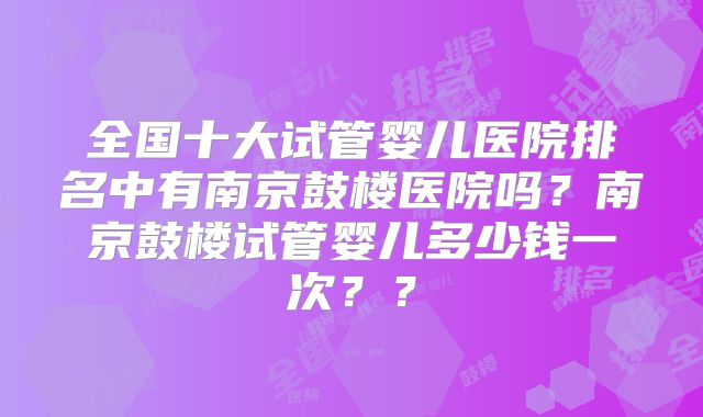 全国十大试管婴儿医院排名中有南京鼓楼医院吗?南京鼓楼试管婴儿多少钱一次??