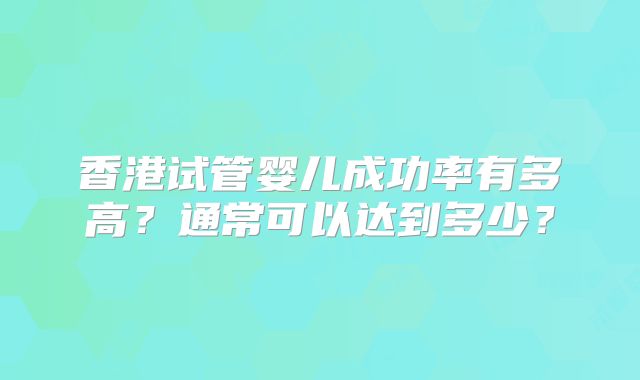 香港试管婴儿成功率有多高？通常可以达到多少？