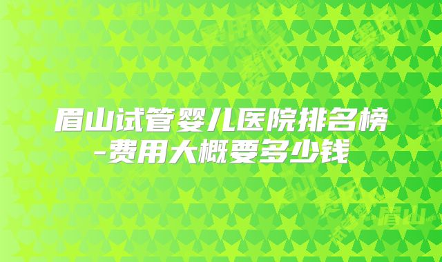 眉山试管婴儿医院排名榜-费用大概要多少钱