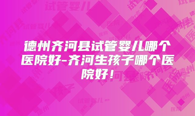 德州齐河县试管婴儿哪个医院好-齐河生孩子哪个医院好！