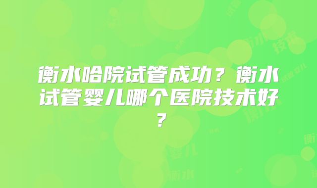 衡水哈院试管成功？衡水试管婴儿哪个医院技术好？