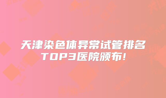 天津染色体异常试管排名TOP3医院颁布!