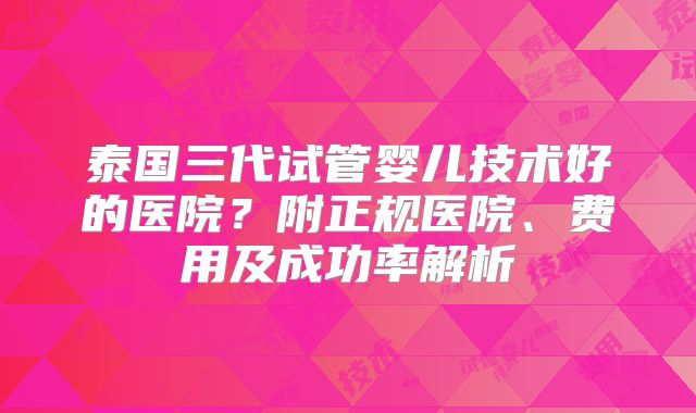 泰国三代试管婴儿技术好的医院？附正规医院、费用及成功率解析