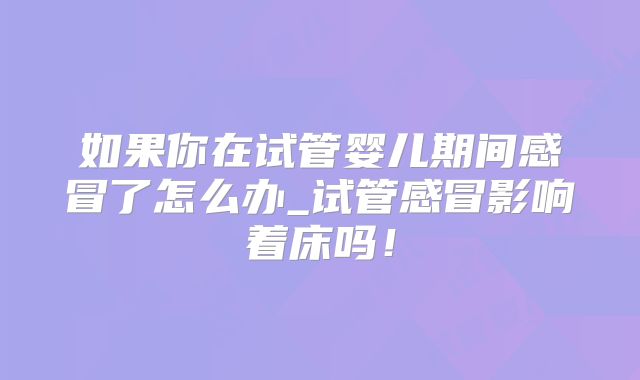 如果你在试管婴儿期间感冒了怎么办_试管感冒影响着床吗！