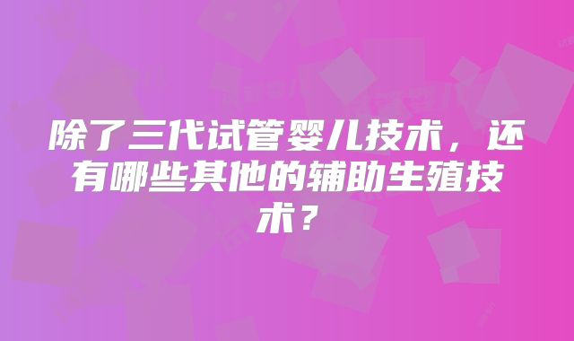 除了三代试管婴儿技术，还有哪些其他的辅助生殖技术？