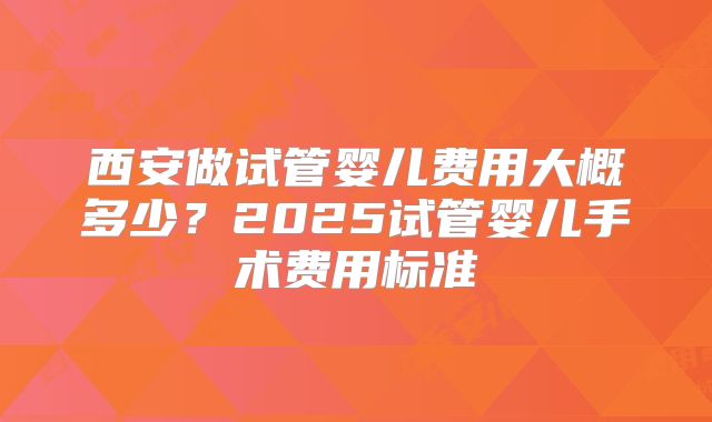 西安做试管婴儿费用大概多少？2025试管婴儿手术费用标准