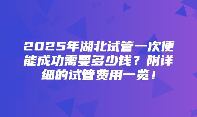 2025年湖北试管一次便能成功需要多少钱？附详细的试管费用一览！