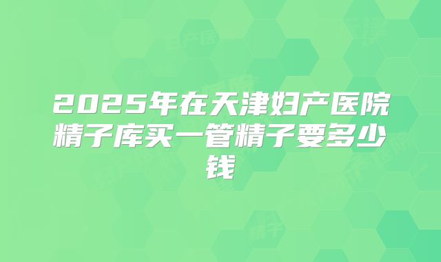 2025年在天津妇产医院精子库买一管精子要多少钱