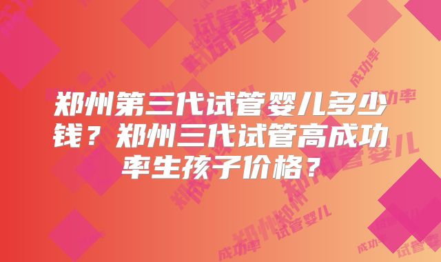 郑州第三代试管婴儿多少钱?郑州三代试管高成功率生孩子价格?