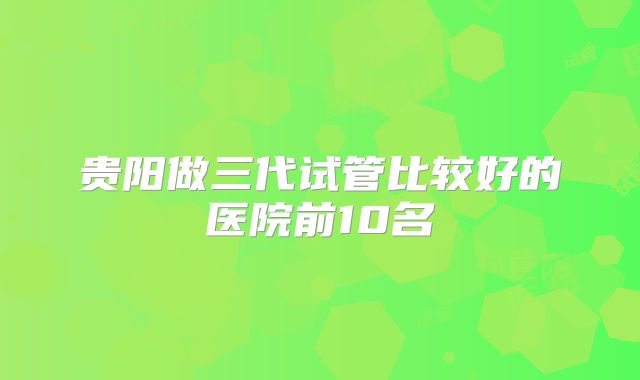 贵阳做三代试管比较好的医院前10名