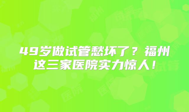 49岁做试管愁坏了？福州这三家医院实力惊人！