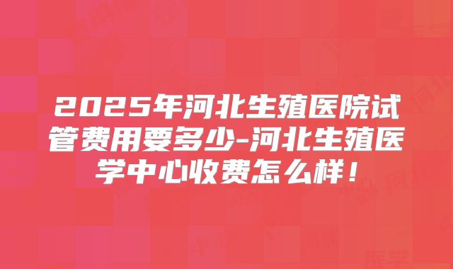 2025年河北生殖医院试管费用要多少-河北生殖医学中心收费怎么样！