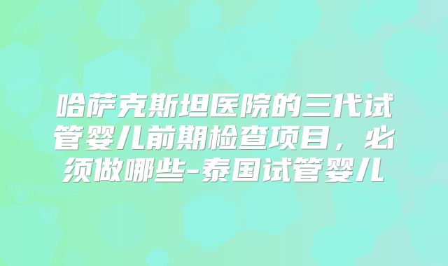 哈萨克斯坦医院的三代试管婴儿前期检查项目，必须做哪些-泰国试管婴儿