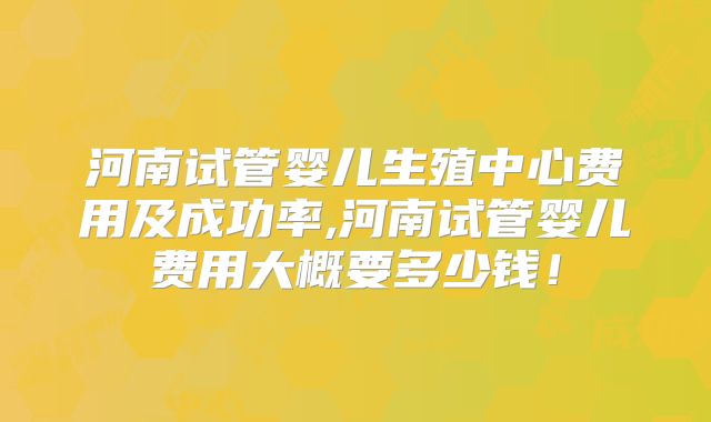 河南试管婴儿生殖中心费用及成功率,河南试管婴儿费用大概要多少钱！