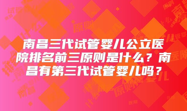 南昌三代试管婴儿公立医院排名前三原则是什么？南昌有第三代试管婴儿吗？