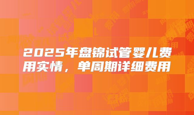 2025年盘锦试管婴儿费用实情，单周期详细费用