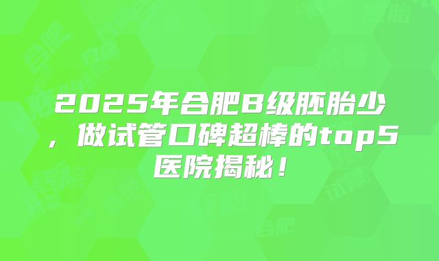 2025年合肥B级胚胎少，做试管口碑超棒的top5医院揭秘！