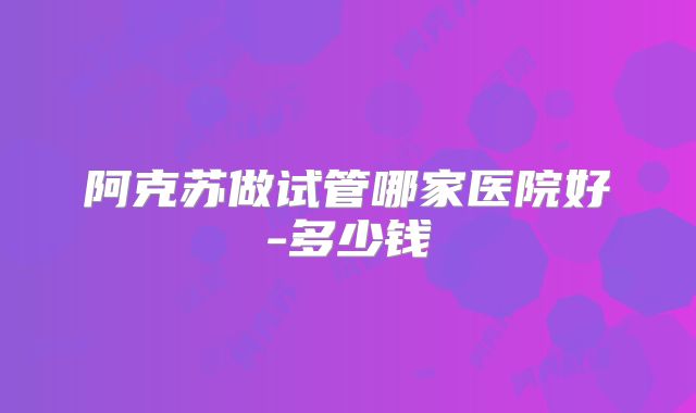 阿克苏做试管哪家医院好-多少钱